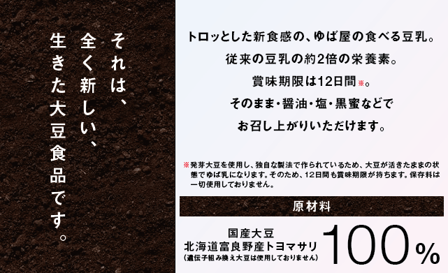 トロッとした新食感の、ゆば屋の食べる豆乳。従来の豆乳の約2倍の栄養素。賞味期限は12日間。そのまま・醤油・塩・黒蜜などでお召し上がりいただけます。